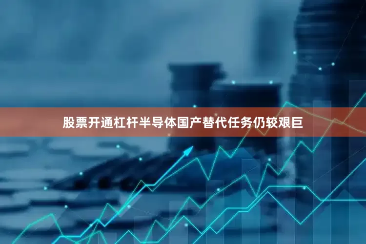 股票开通杠杆半导体国产替代任务仍较艰巨