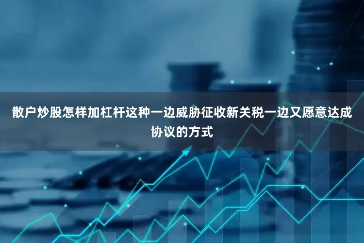 散户炒股怎样加杠杆这种一边威胁征收新关税一边又愿意达成协议的方式