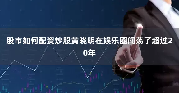 股市如何配资炒股黄晓明在娱乐圈闯荡了超过20年
