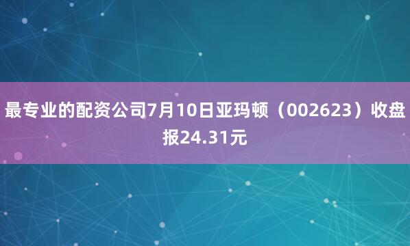 最专业的配资公司7月10日亚玛顿（002623）收盘报24.31元