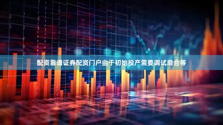 配资靠谱证券配资门户由于初始投产需要调试磨合等