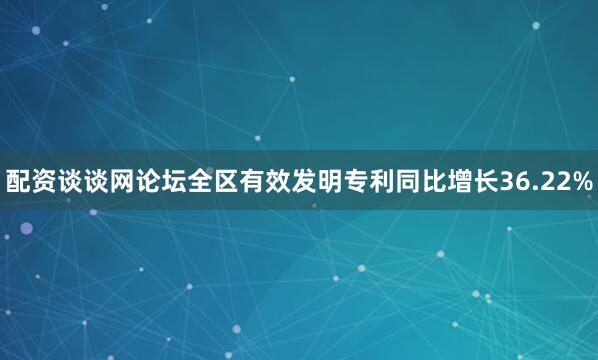 配资谈谈网论坛全区有效发明专利同比增长36.22%