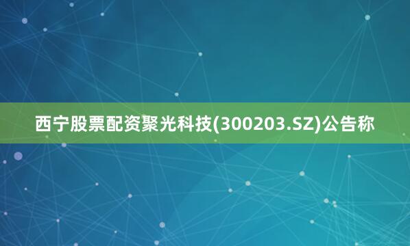 西宁股票配资聚光科技(300203.SZ)公告称