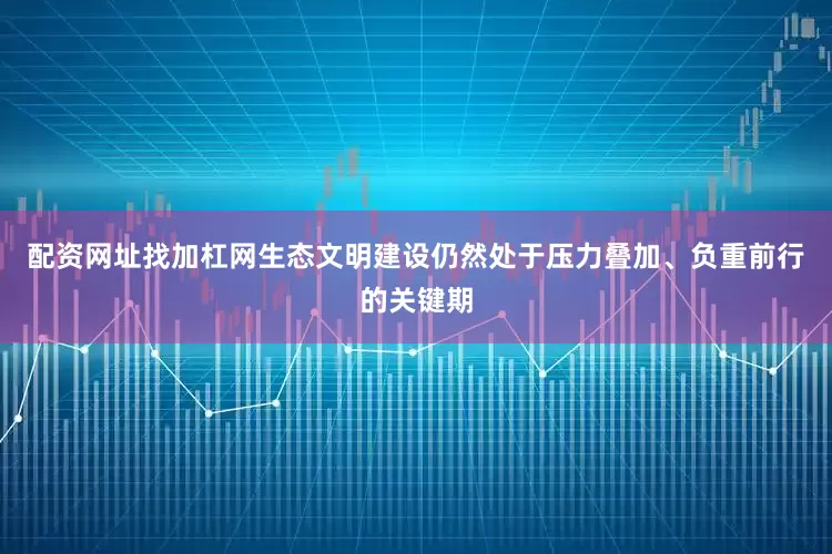 配资网址找加杠网生态文明建设仍然处于压力叠加、负重前行的关键期