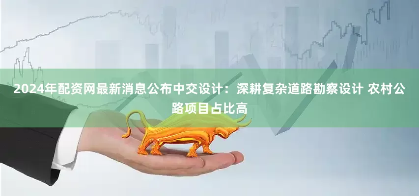 2024年配资网最新消息公布中交设计：深耕复杂道路勘察设计 农村公路项目占比高