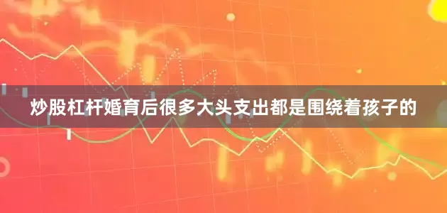 炒股杠杆婚育后很多大头支出都是围绕着孩子的