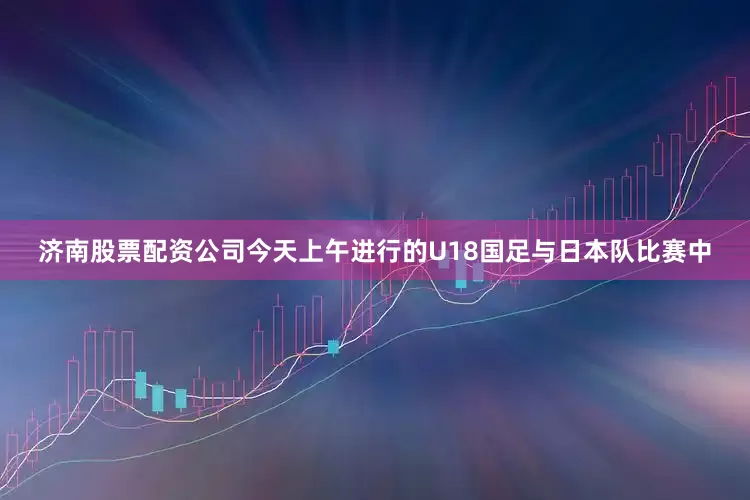 济南股票配资公司今天上午进行的U18国足与日本队比赛中