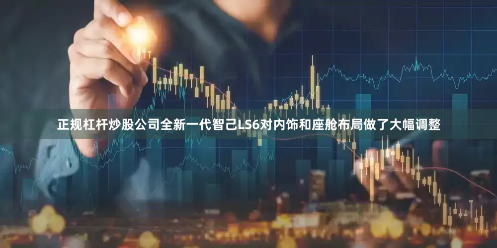 正规杠杆炒股公司全新一代智己LS6对内饰和座舱布局做了大幅调整