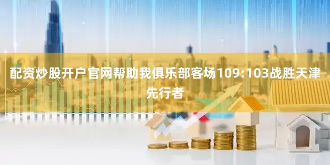 配资炒股开户官网帮助我俱乐部客场109:103战胜天津先行者