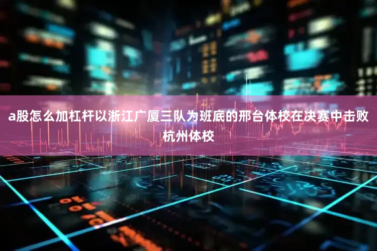 a股怎么加杠杆以浙江广厦三队为班底的邢台体校在决赛中击败杭州体校