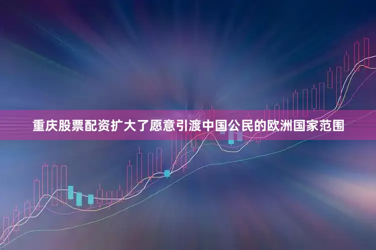 重庆股票配资扩大了愿意引渡中国公民的欧洲国家范围