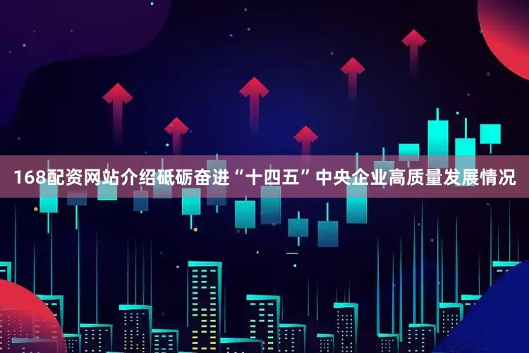 168配资网站介绍砥砺奋进“十四五”中央企业高质量发展情况