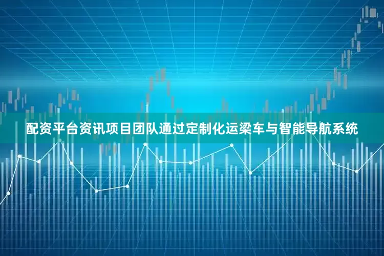 配资平台资讯项目团队通过定制化运梁车与智能导航系统