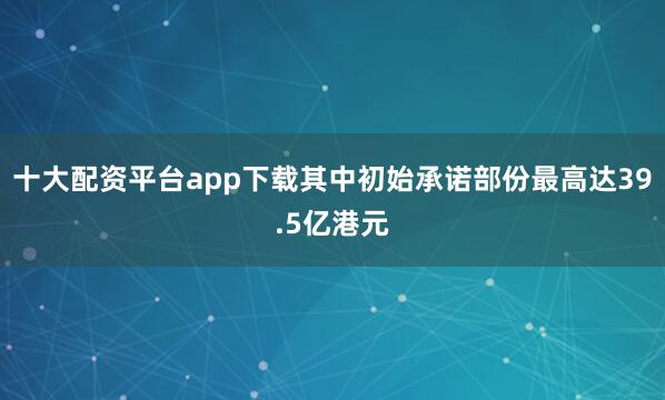 十大配资平台app下载其中初始承诺部份最高达39.5亿港元