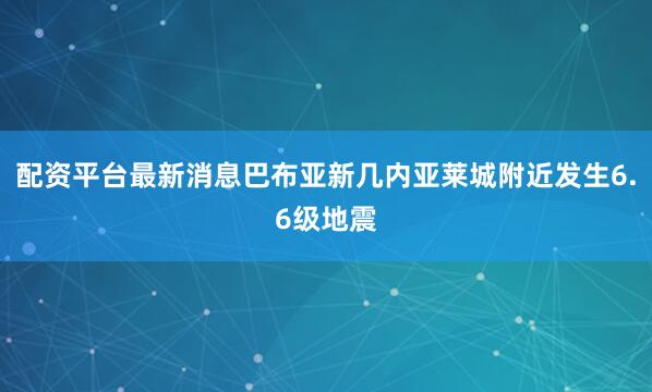 配资平台最新消息巴布亚新几内亚莱城附近发生6.6级地震