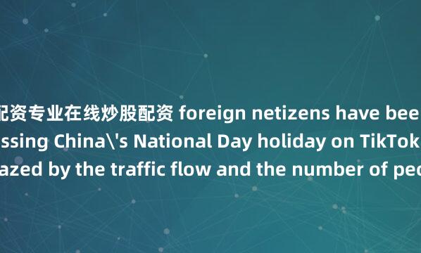 配资专业在线炒股配资 foreign netizens have been hotly discussing China's National Day holiday on TikTok. They are amazed by the traffic flow and the number of people in China.贵州日报天眼新闻记者 赵宸培编辑 杨羽二审 杨韬三审 田旻佳