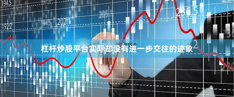 杠杆炒股平台实际却没有进一步交往的迹象